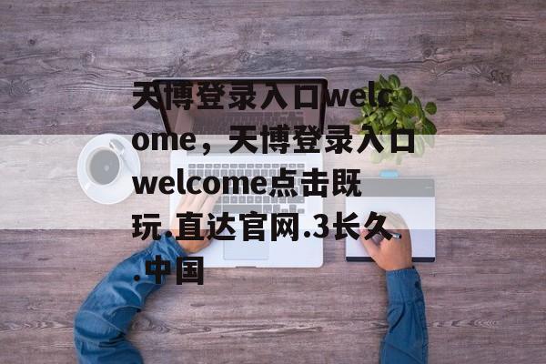 天博登录入口welcome，天博登录入口welcome点击既玩.直达官网.3长久.中国