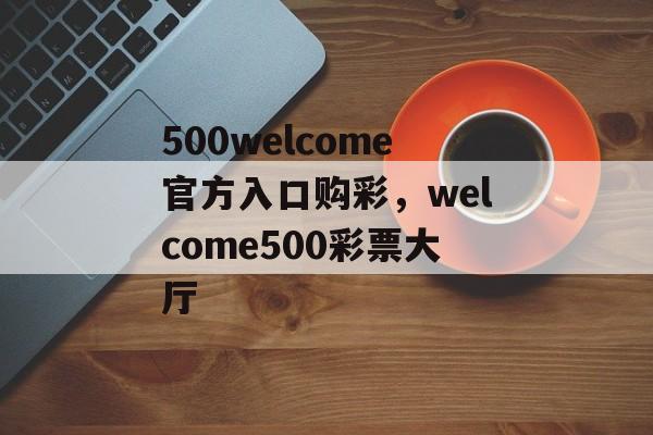 500welcome官方入口购彩，welcome500彩票大厅